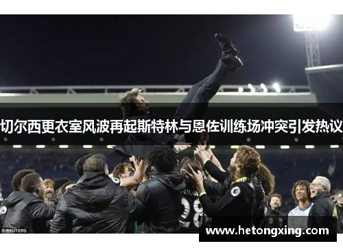 切尔西更衣室风波再起斯特林与恩佐训练场冲突引发热议