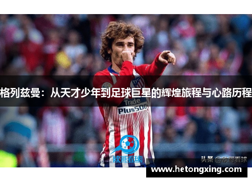 格列兹曼：从天才少年到足球巨星的辉煌旅程与心路历程